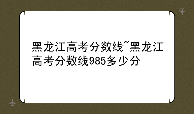 黑龙江高考分数线~黑龙江高考分数线985多少分