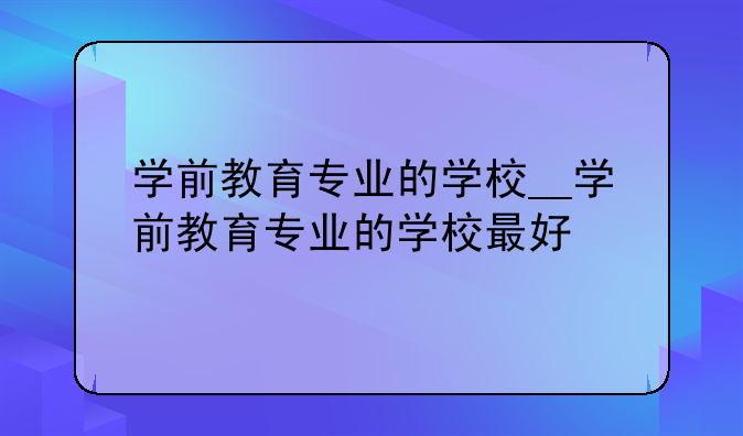 学前教育专业的学校__学前教育专业的学校最好
