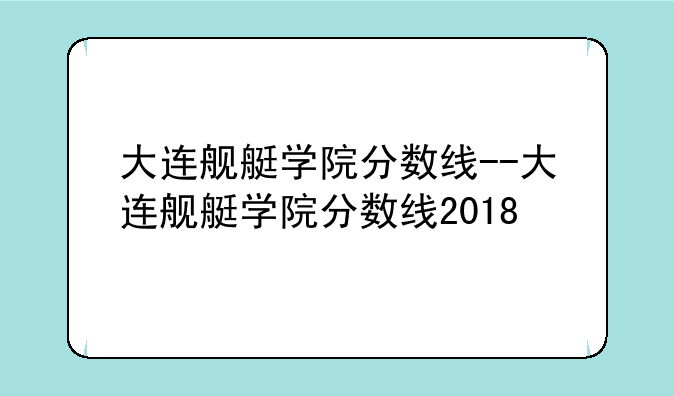大连舰艇学院分数线--大连舰艇学院分数线2018
