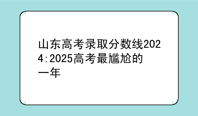 山东高考录取分数线2024:2025高考最尴尬的一年