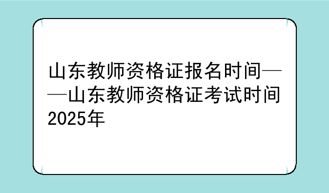 山东教师资格证报名时间——山东教师资格证考试时间2025年