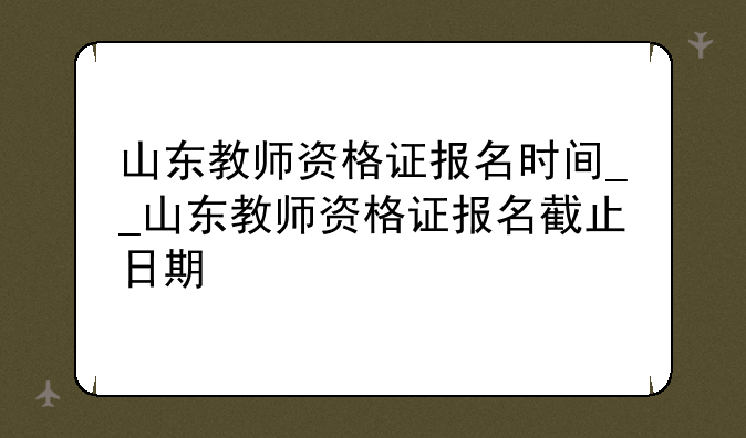 山东教师资格证报名时间__山东教师资格证报名截止日期