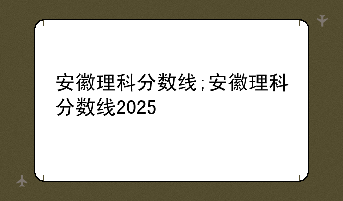 安徽理科分数线;安徽理科分数线2025
