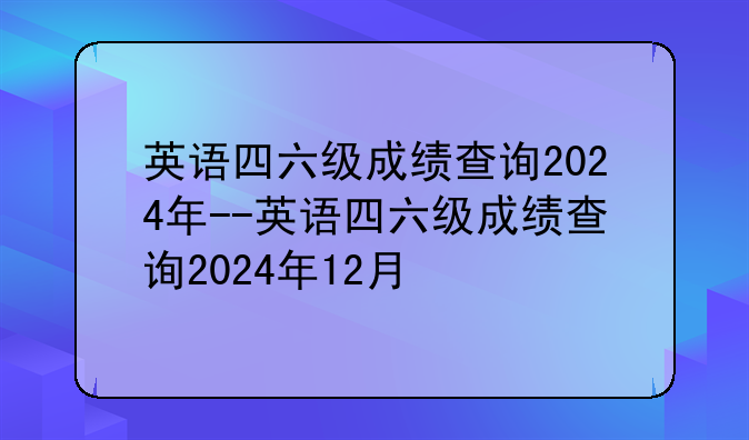 英语四六级成绩查询2024年--英语四六级成绩查询2024年12月