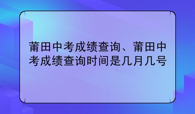 莆田中考成绩查询、莆田中考成绩查询时间是几月几号