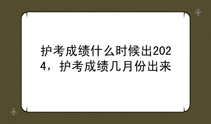 护考成绩什么时候出2024，护考成绩几月份出来