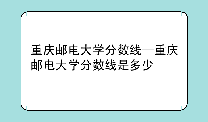 重庆邮电大学分数线—重庆邮电大学分数线是多少