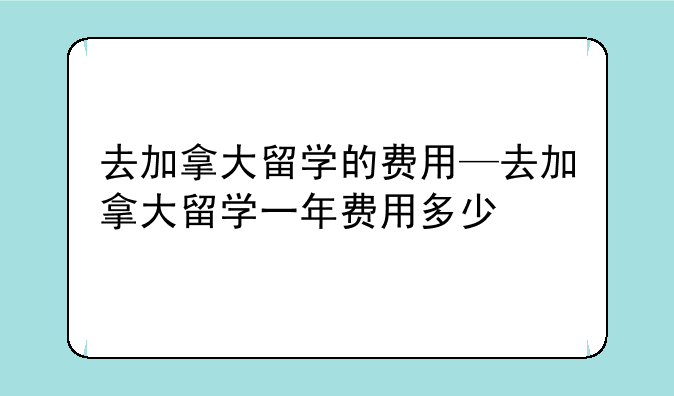 去加拿大留学的费用—去加拿大留学一年费用多少