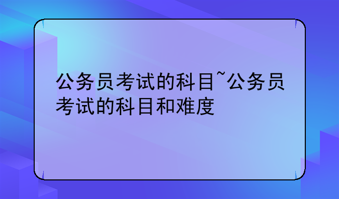 公务员考试的科目~公务员考试的科目和难度