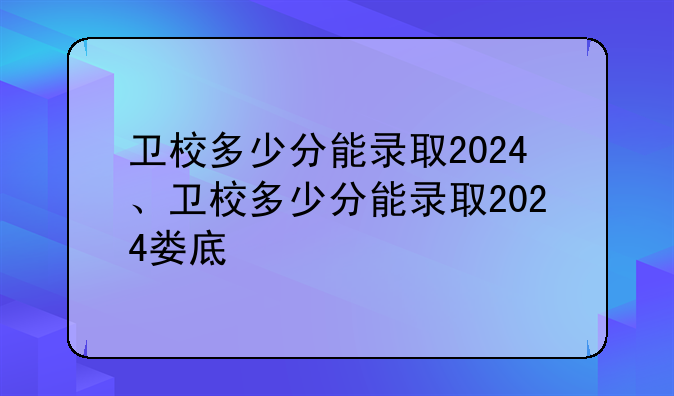 卫校多少分能录取2024、卫校多少分能录取2024娄底