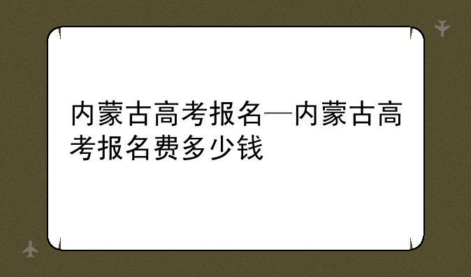 内蒙古高考报名—内蒙古高考报名费多少钱