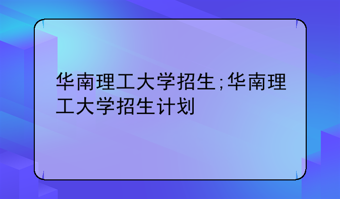 华南理工大学招生;华南理工大学招生计划